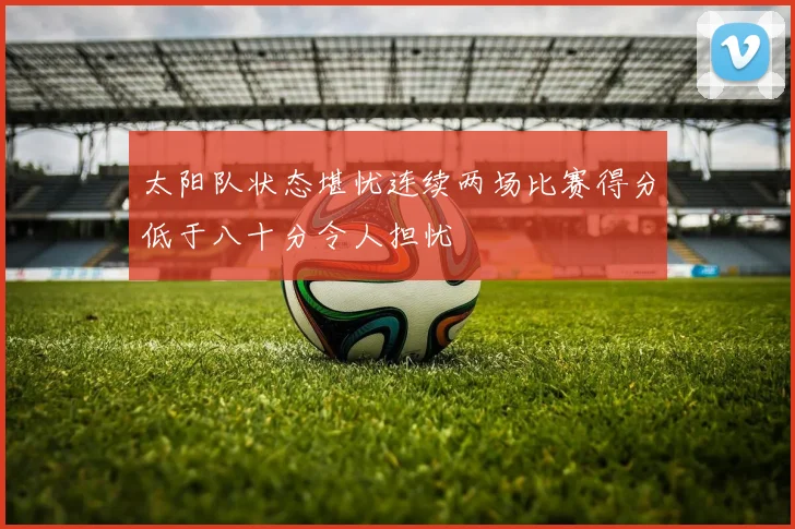 太阳队状态堪忧连续两场比赛得分低于八十分令人担忧