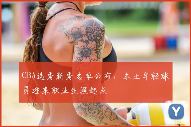 CBA选秀新秀名单公布,本土年轻球员迎来职业生涯起点