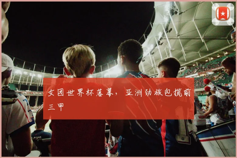 女团世界杯落幕，亚洲劲旅包揽前三甲