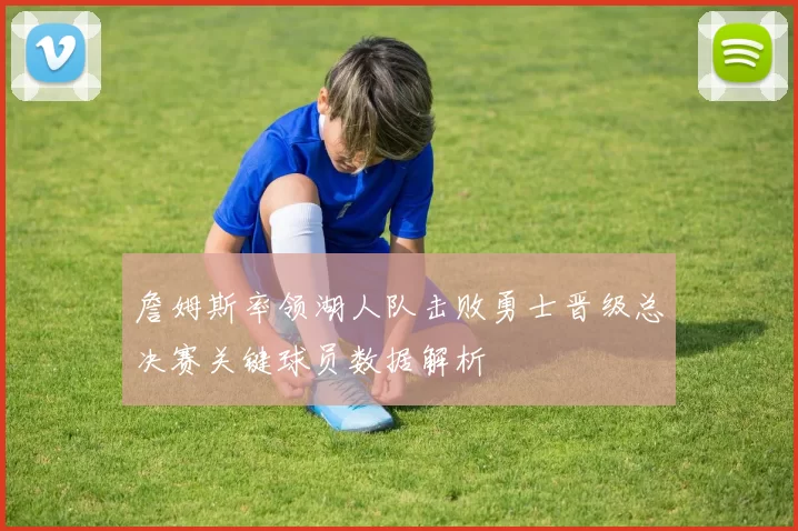 詹姆斯率领湖人队击败勇士晋级总决赛关键球员数据解析