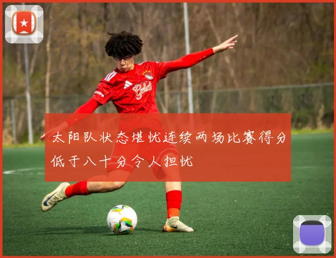 太阳队状态堪忧连续两场比赛得分低于八十分令人担忧