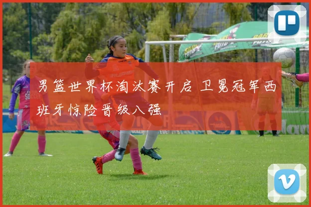 男篮世界杯淘汰赛开启 卫冕冠军西班牙惊险晋级八强