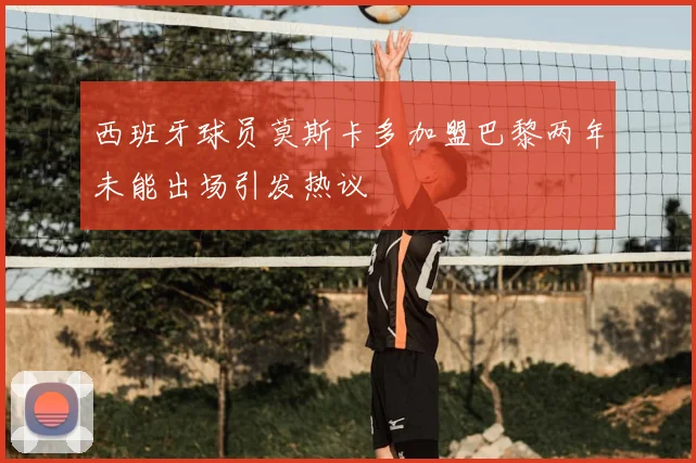 西班牙球员莫斯卡多加盟巴黎两年未能出场引发热议