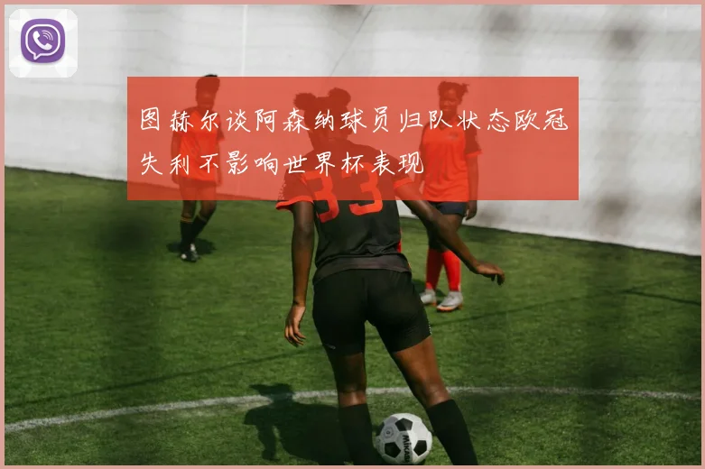 图赫尔谈阿森纳球员归队状态欧冠失利不影响世界杯表现