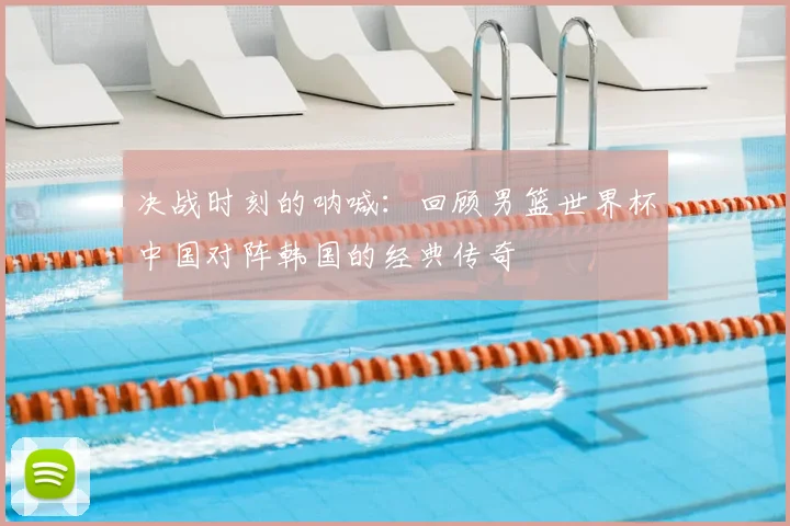 决战时刻的呐喊：回顾男篮世界杯中国对阵韩国的经典传奇