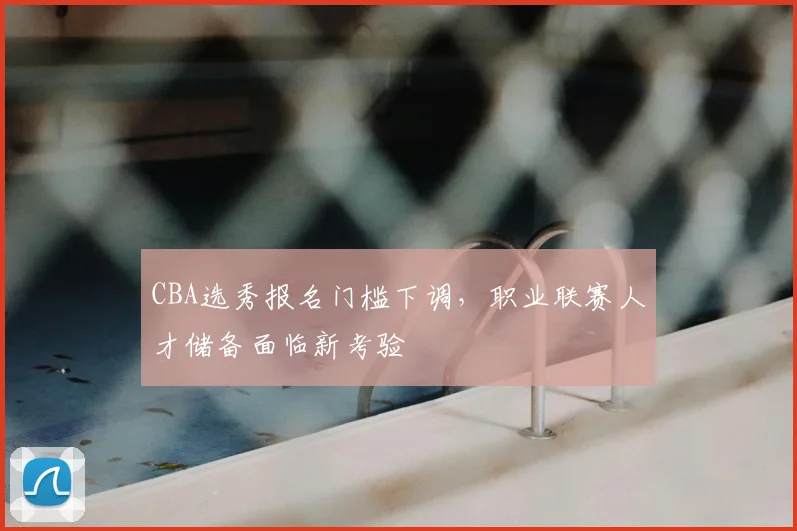 CBA选秀报名门槛下调,职业联赛人才储备面临新考验