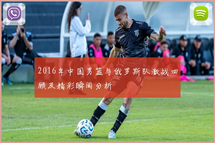 2016年中国男篮与俄罗斯队激战回顾及精彩瞬间分析