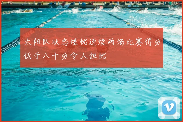 太阳队状态堪忧连续两场比赛得分低于八十分令人担忧