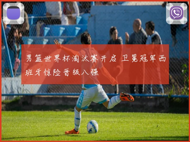 男篮世界杯淘汰赛开启 卫冕冠军西班牙惊险晋级八强