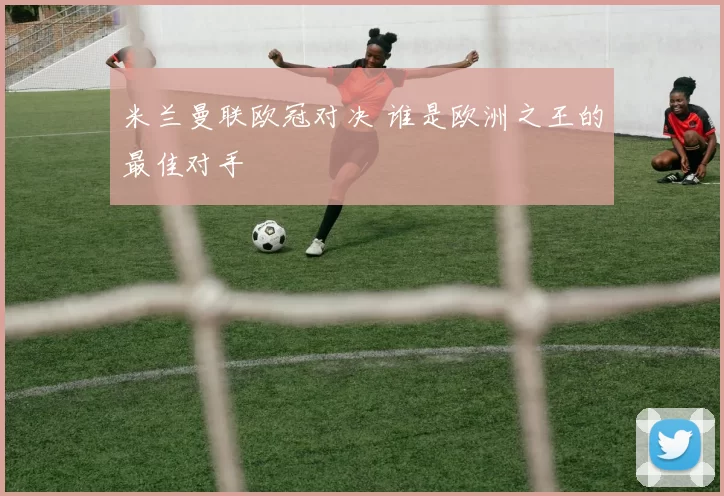 米兰曼联欧冠对决 谁是欧洲之王的最佳对手