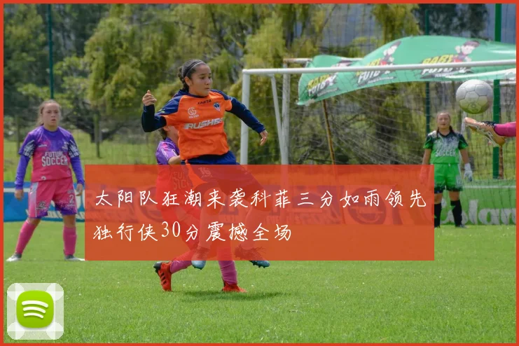 太阳队狂潮来袭科菲三分如雨领先独行侠30分震撼全场