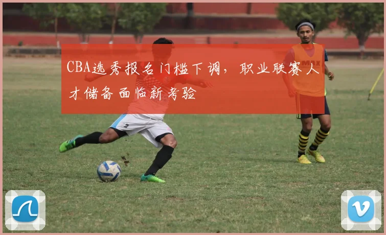 CBA选秀报名门槛下调,职业联赛人才储备面临新考验