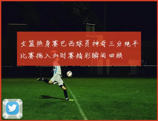 女篮热身赛巴西球员神奇三分绝平比赛拖入加时赛精彩瞬间回顾