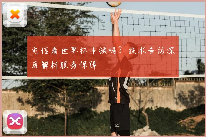 电信看世界杯卡顿吗？技术专访深度解析服务保障