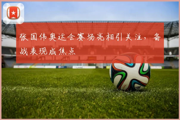 张国伟奥运会赛场亮相引关注，备战表现成焦点