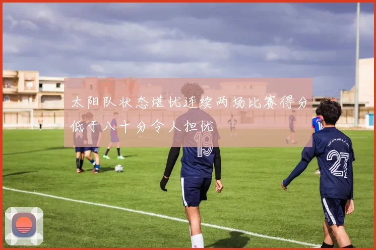 太阳队状态堪忧连续两场比赛得分低于八十分令人担忧