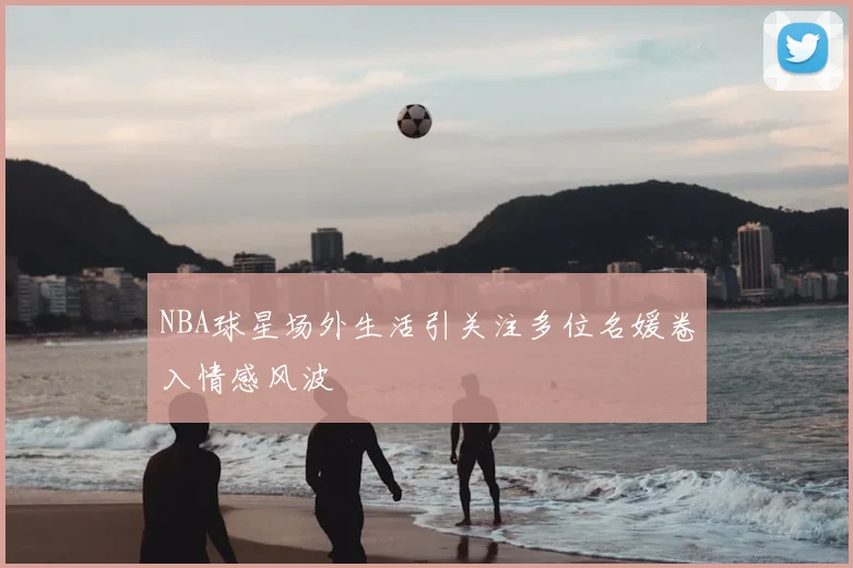 NBA球星场外生活引关注多位名媛卷入情感风波