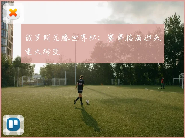 俄罗斯无缘世界杯：赛事格局迎来重大转变
