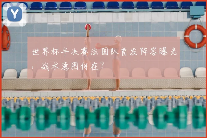 世界杯半决赛法国队首发阵容曝光,战术意图何在?