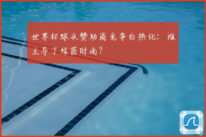 世界杯球衣赞助商竞争白热化:谁主导了绿茵时尚?