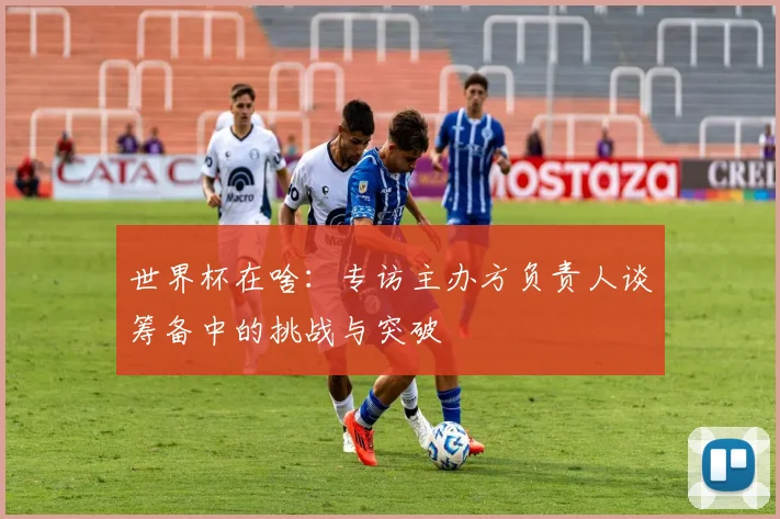 世界杯在啥:专访主办方负责人谈筹备中的挑战与突破