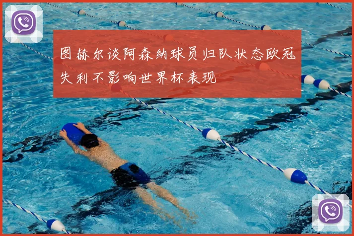 图赫尔谈阿森纳球员归队状态欧冠失利不影响世界杯表现