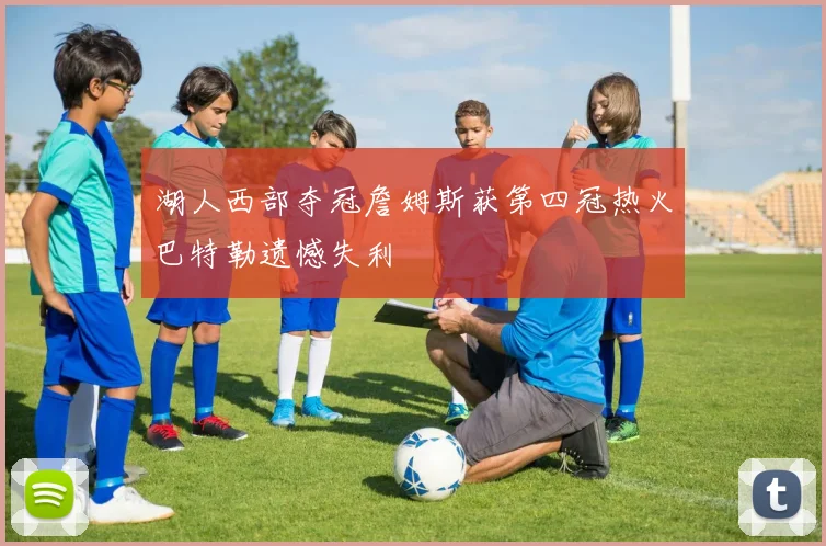 湖人西部夺冠詹姆斯获第四冠热火巴特勒遗憾失利