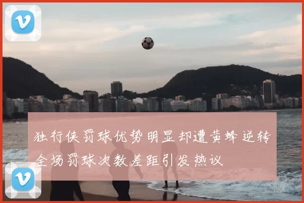 独行侠罚球优势明显却遭黄蜂逆转全场罚球次数差距引发热议