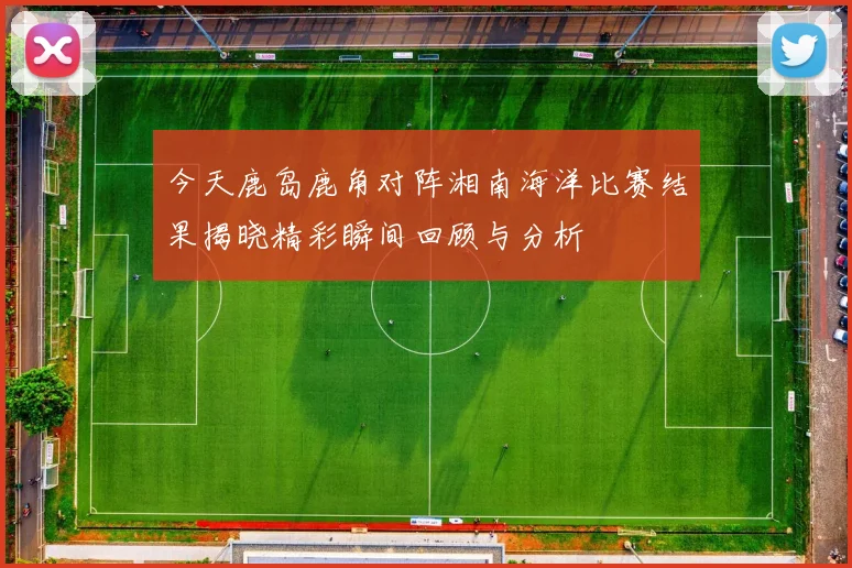 今天鹿岛鹿角对阵湘南海洋比赛结果揭晓精彩瞬间回顾与分析