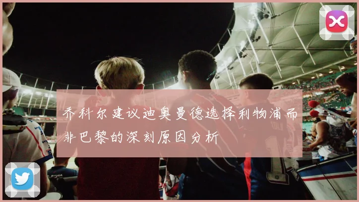 乔科尔建议迪奥曼德选择利物浦而非巴黎的深刻原因分析