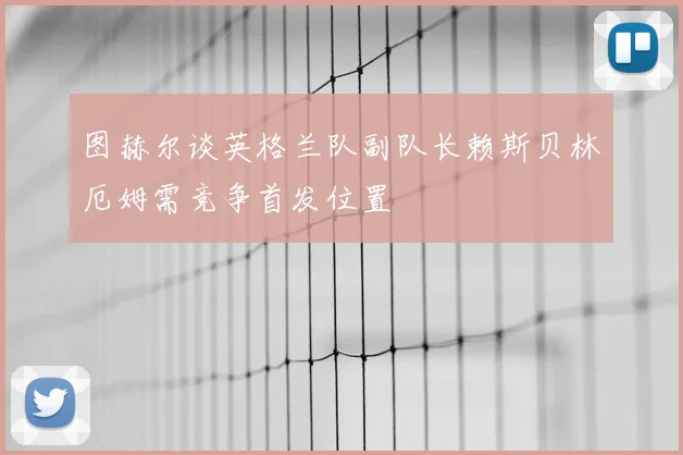 图赫尔谈英格兰队副队长赖斯贝林厄姆需竞争首发位置