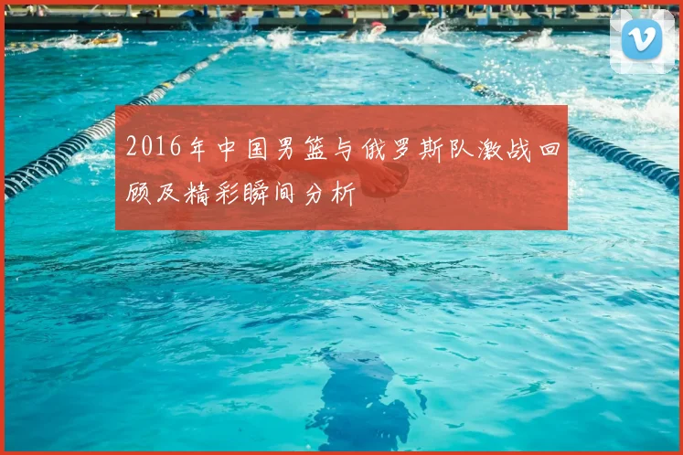 2016年中国男篮与俄罗斯队激战回顾及精彩瞬间分析