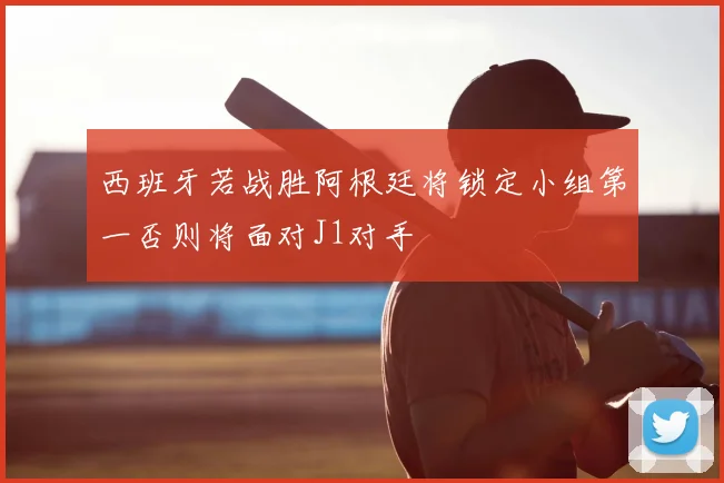 西班牙若战胜阿根廷将锁定小组第一否则将面对J1对手
