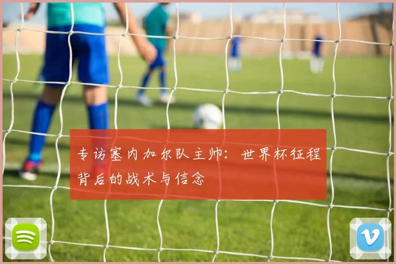 专访塞内加尔队主帅：世界杯征程背后的战术与信念