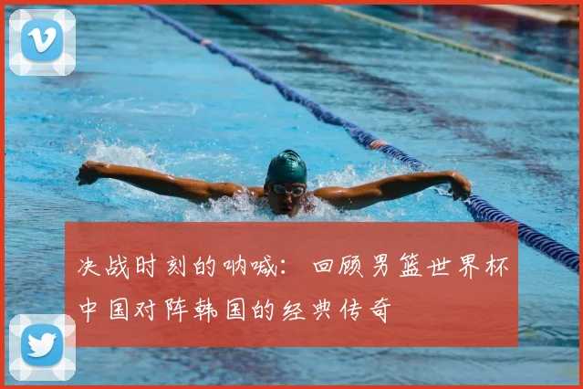 决战时刻的呐喊:回顾男篮世界杯中国对阵韩国的经典传奇
