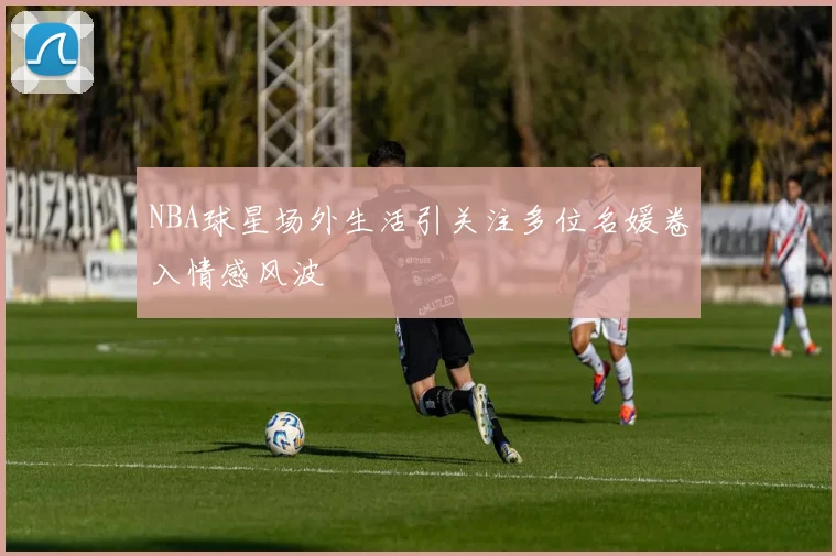 NBA球星场外生活引关注多位名媛卷入情感风波