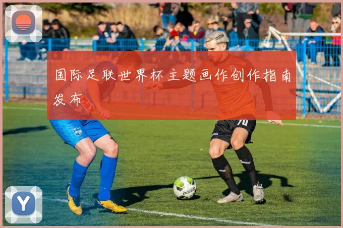 国际足联世界杯主题画作创作指南发布