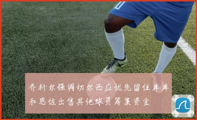 乔科尔强调切尔西应优先留住库库和恩佐出售其他球员筹集资金