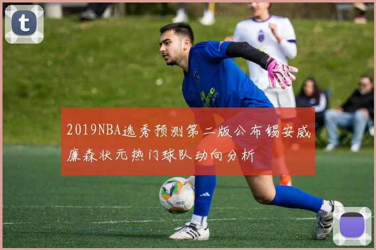 2019NBA选秀预测第二版公布锡安威廉森状元热门球队动向分析