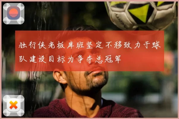 独行侠老板库班坚定不移致力于球队建设目标为争夺总冠军