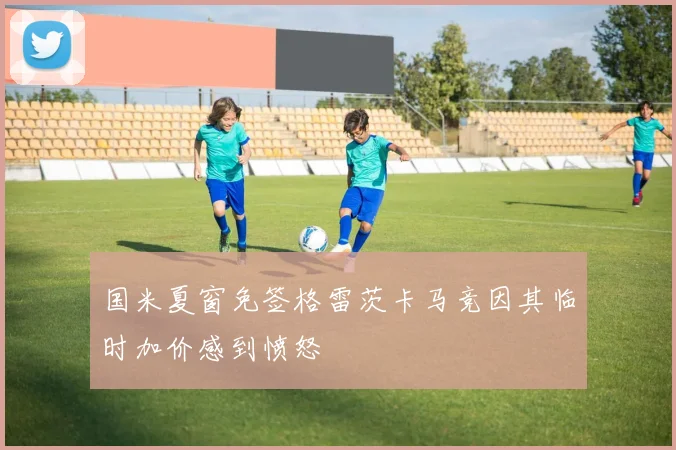 国米夏窗免签格雷茨卡马竞因其临时加价感到愤怒