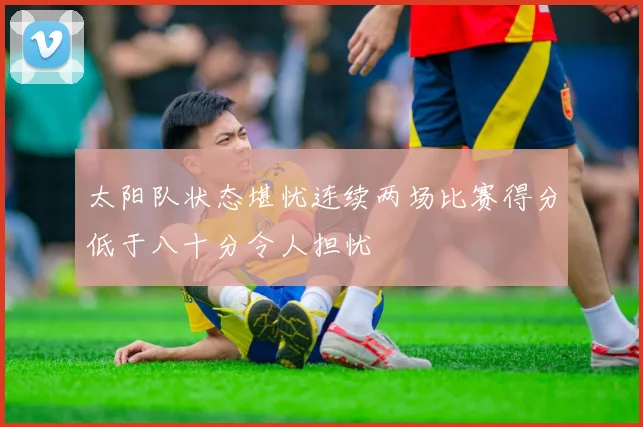 太阳队状态堪忧连续两场比赛得分低于八十分令人担忧
