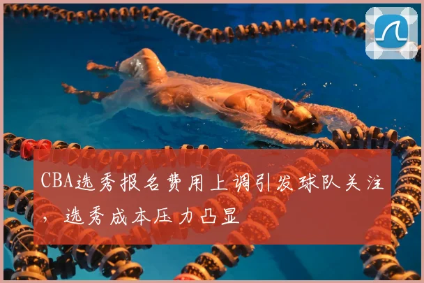 CBA选秀报名费用上调引发球队关注,选秀成本压力凸显