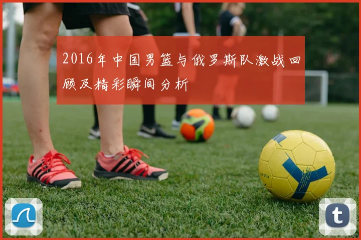 2016年中国男篮与俄罗斯队激战回顾及精彩瞬间分析