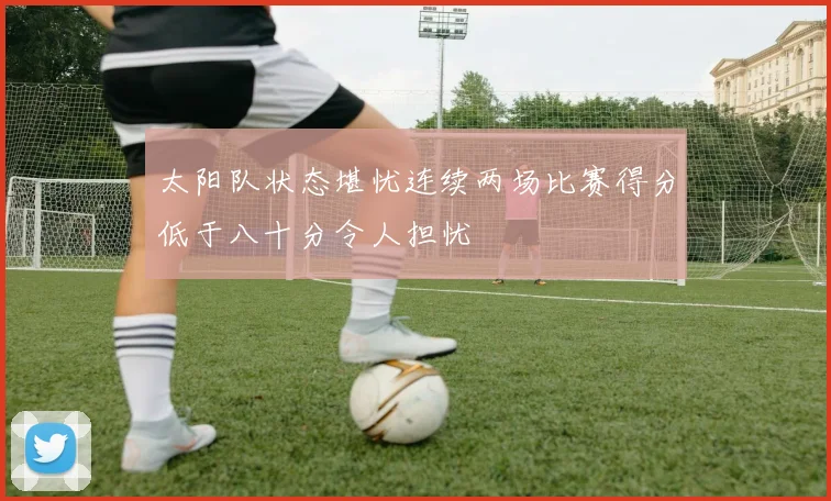 太阳队状态堪忧连续两场比赛得分低于八十分令人担忧