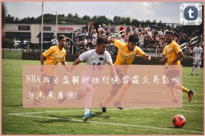 NBA拆分盘解析独行侠雷霆交易影响与未来看点