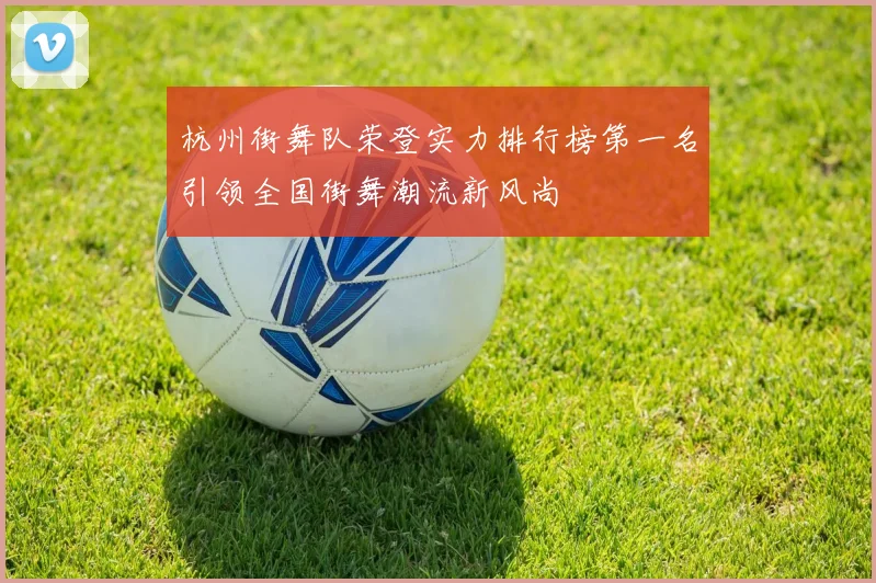 杭州街舞队荣登实力排行榜第一名引领全国街舞潮流新风尚