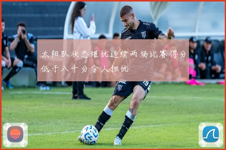 太阳队状态堪忧连续两场比赛得分低于八十分令人担忧