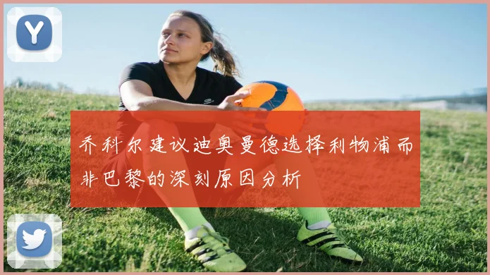 乔科尔建议迪奥曼德选择利物浦而非巴黎的深刻原因分析