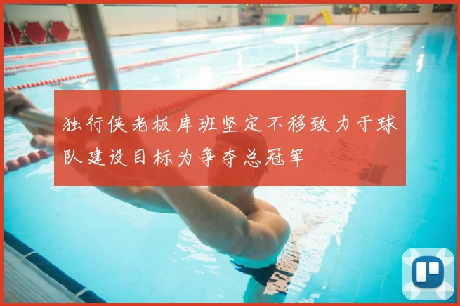 独行侠老板库班坚定不移致力于球队建设目标为争夺总冠军